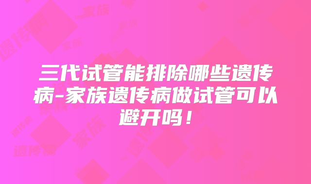 三代试管能排除哪些遗传病-家族遗传病做试管可以避开吗!