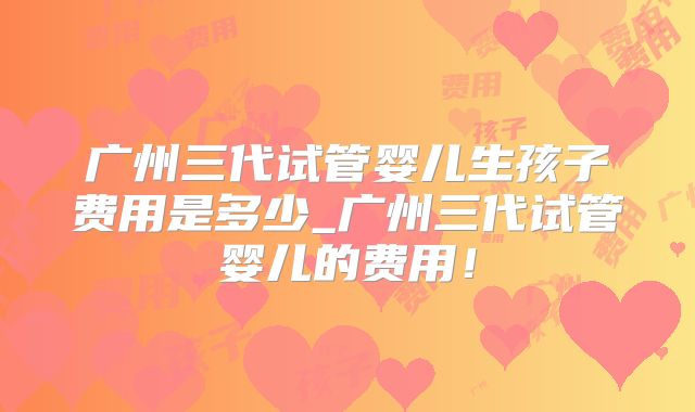 广州三代试管婴儿生孩子费用是多少_广州三代试管婴儿的费用!