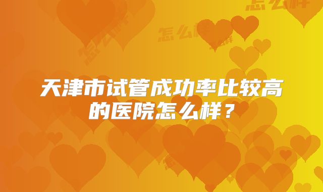 天津市试管成功率比较高的医院怎么样?