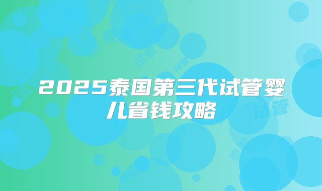 2025泰国第三代试管婴儿省钱攻略