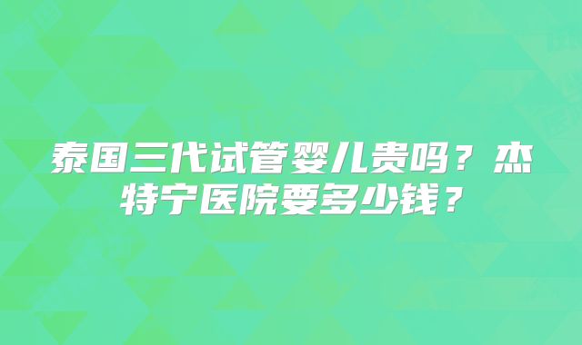 泰国三代试管婴儿贵吗？杰特宁医院要多少钱？
