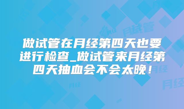 做试管在月经第四天也要进行检查_做试管来月经第四天抽血会不会太晚！