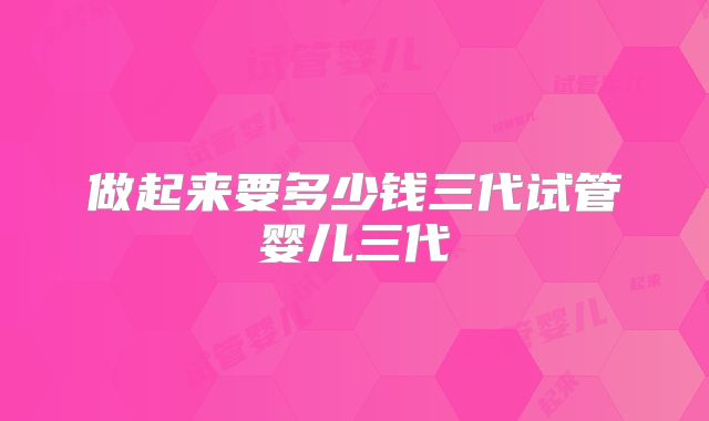 做起来要多少钱三代试管婴儿三代