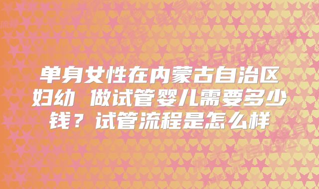单身女性在内蒙古自治区妇幼 做试管婴儿需要多少钱?试管流程是怎么样