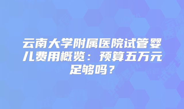 云南大学附属医院试管婴儿费用概览：预算五万元足够吗？