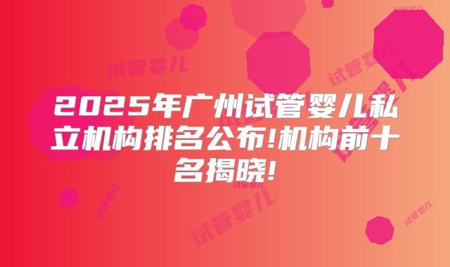 2025年广州试管婴儿私立机构排名公布!机构前十名揭晓!