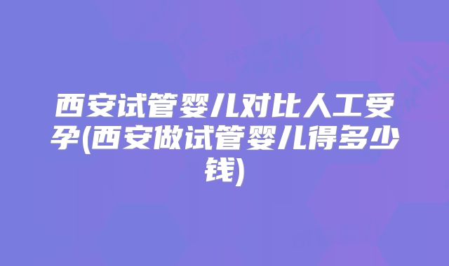 西安试管婴儿对比人工受孕(西安做试管婴儿得多少钱)