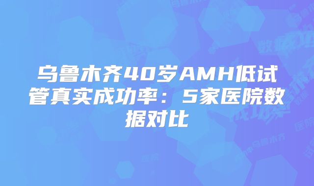 乌鲁木齐40岁AMH低试管真实成功率:5家医院数据对比