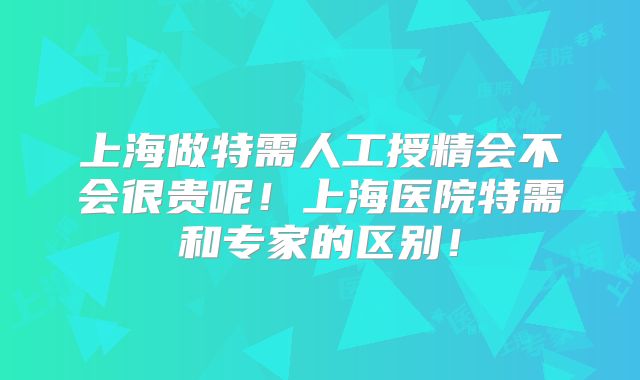 上海做特需人工授精会不会很贵呢!上海医院特需和专家的区别!