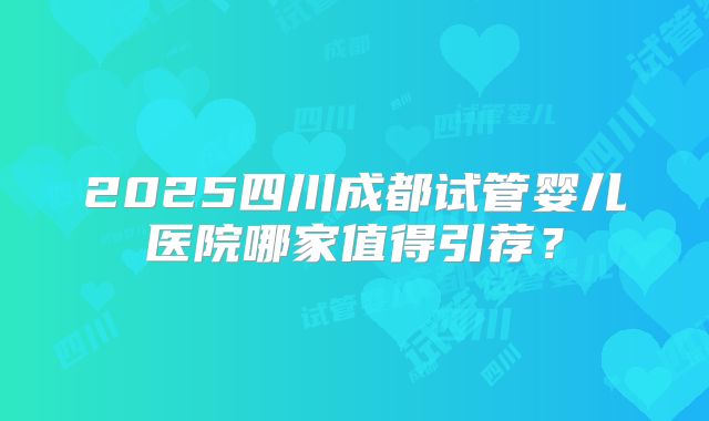 2025四川成都试管婴儿医院哪家值得引荐？