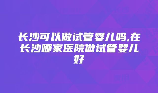 长沙可以做试管婴儿吗,在长沙哪家医院做试管婴儿好