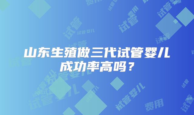 山东生殖做三代试管婴儿成功率高吗?