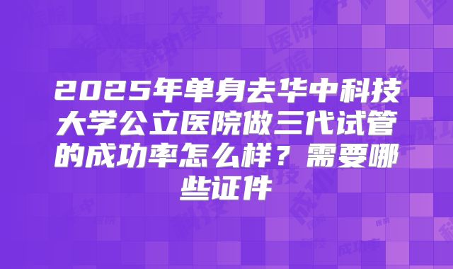 2025年单身去华中科技大学公立医院做三代试管的成功率怎么样？需要哪些证件