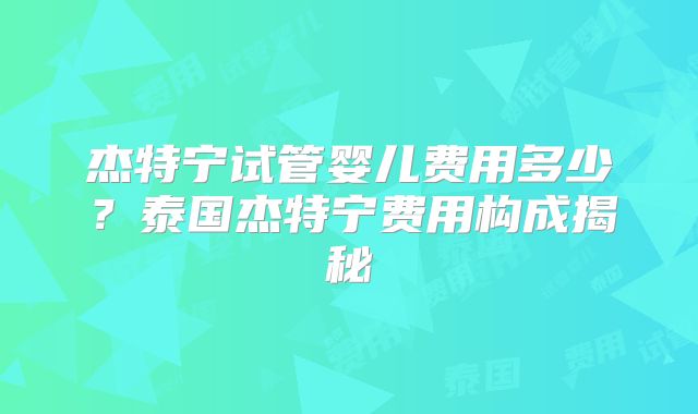 杰特宁试管婴儿费用多少？泰国杰特宁费用构成揭秘