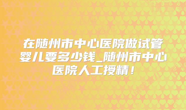 在随州市中心医院做试管婴儿要多少钱_随州市中心医院人工授精！