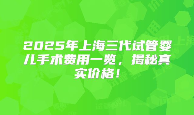 2025年上海三代试管婴儿手术费用一览，揭秘真实价格！