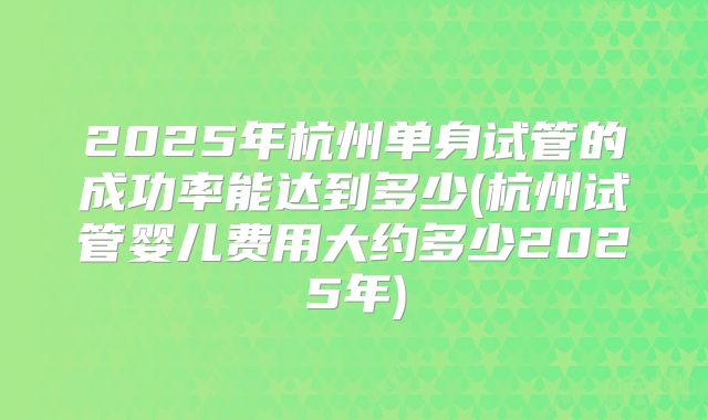 2025年杭州单身试管的成功率能达到多少(杭州试管婴儿费用大约多少2025年)