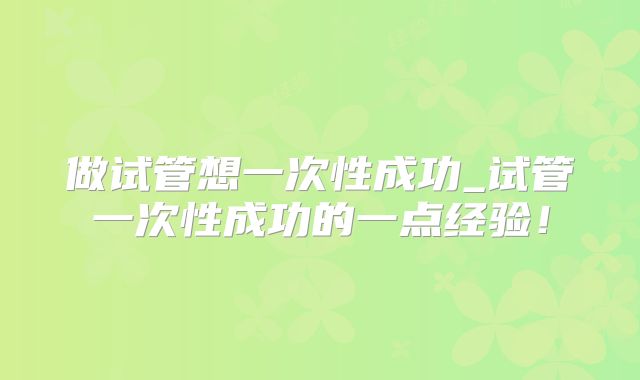 做试管想一次性成功_试管一次性成功的一点经验！