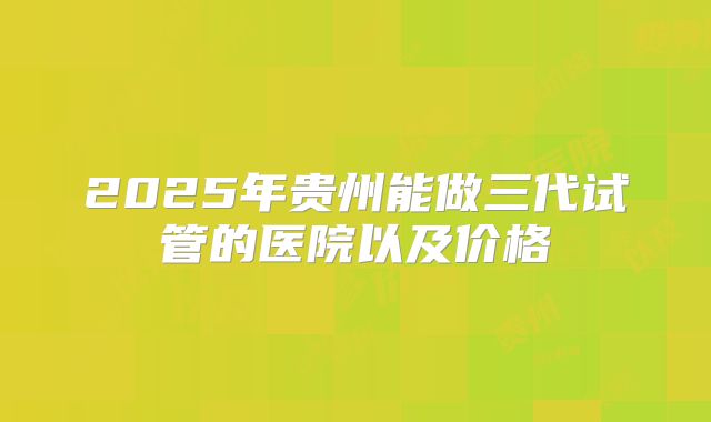 2025年贵州能做三代试管的医院以及价格