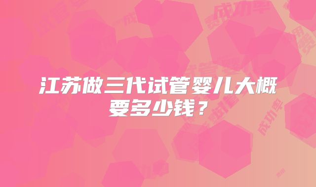 江苏做三代试管婴儿大概要多少钱?