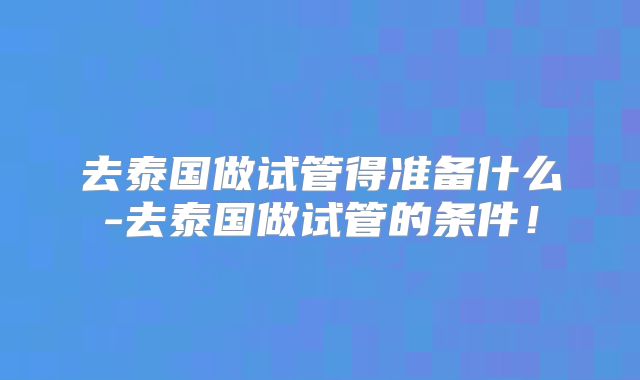 去泰国做试管得准备什么-去泰国做试管的条件！