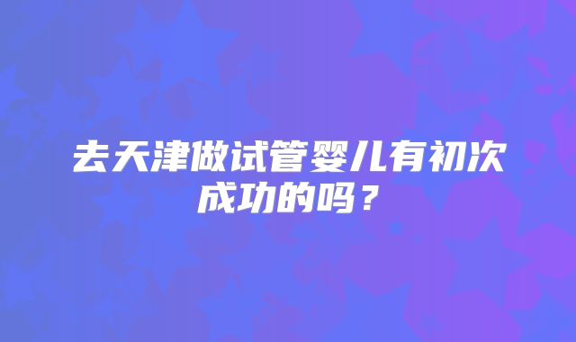 去天津做试管婴儿有初次成功的吗?