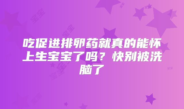 吃促进排卵药就真的能怀上生宝宝了吗?快别被洗脑了