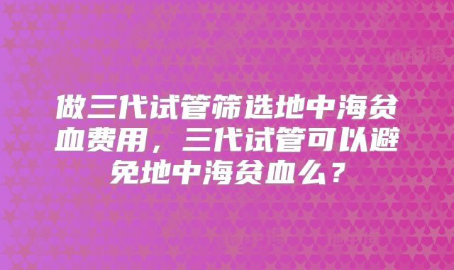 做三代试管筛选地中海贫血费用，三代试管可以避免地中海贫血么？