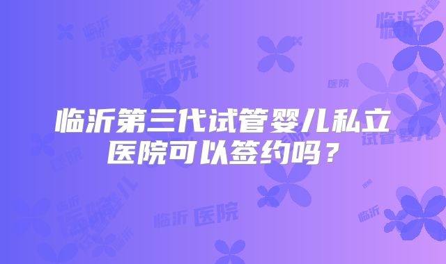 临沂第三代试管婴儿私立医院可以签约吗?