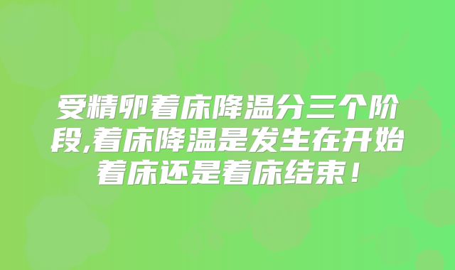 受精卵着床降温分三个阶段,着床降温是发生在开始着床还是着床结束！