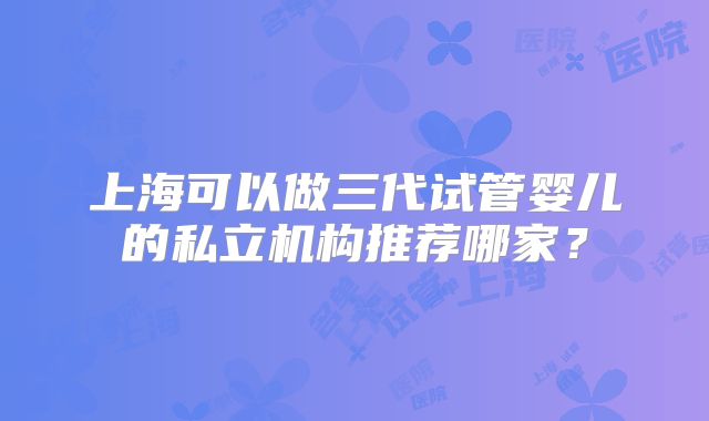 上海可以做三代试管婴儿的私立机构推荐哪家?