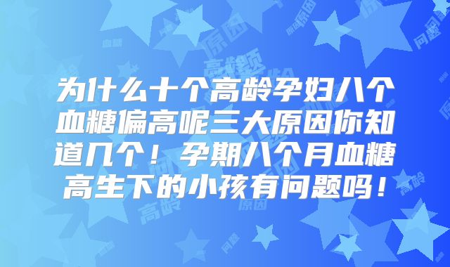 为什么十个高龄孕妇八个血糖偏高呢三大原因你知道几个！孕期八个月血糖高生下的小孩有问题吗！