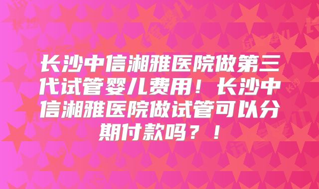 长沙中信湘雅医院做第三代试管婴儿费用!长沙中信湘雅医院做试管可以分期付款吗?!