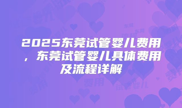 2025东莞试管婴儿费用,东莞试管婴儿具体费用及流程详解