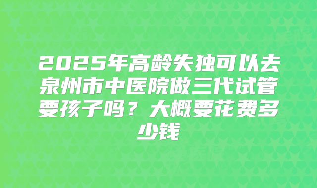 2025年高龄失独可以去泉州市中医院做三代试管要孩子吗?大概要花费多少钱