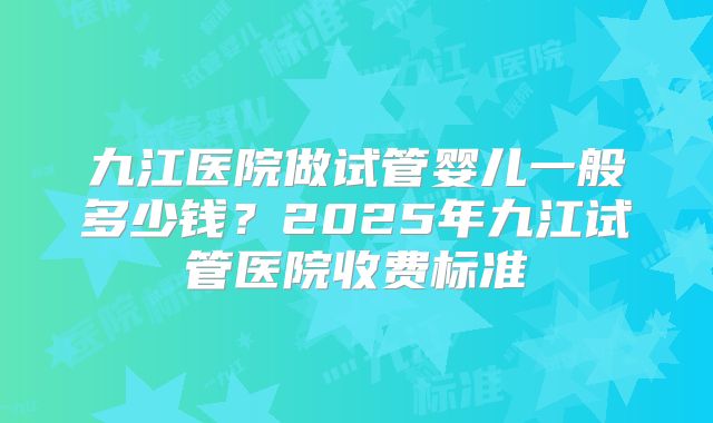 九江医院做试管婴儿一般多少钱？2025年九江试管医院收费标准