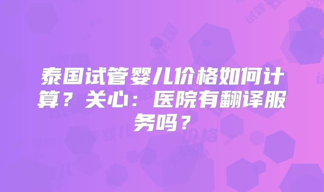泰国试管婴儿价格如何计算?关心:医院有翻译服务吗?