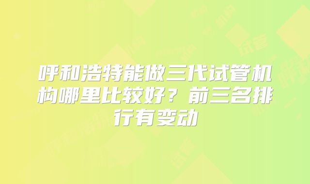 呼和浩特能做三代试管机构哪里比较好？前三名排行有变动