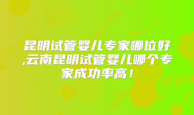昆明试管婴儿专家哪位好,云南昆明试管婴儿哪个专家成功率高!