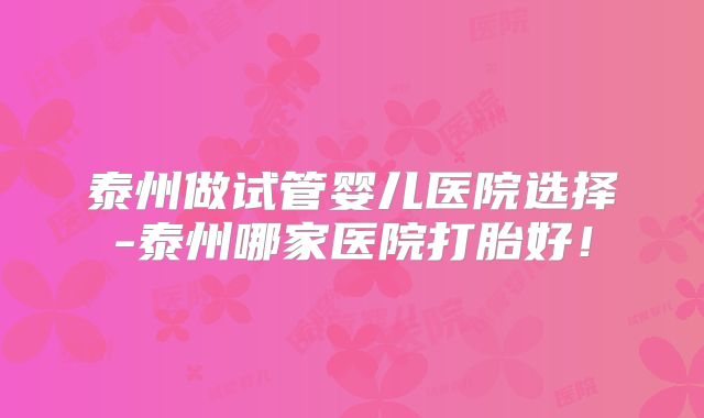 泰州做试管婴儿医院选择-泰州哪家医院打胎好！