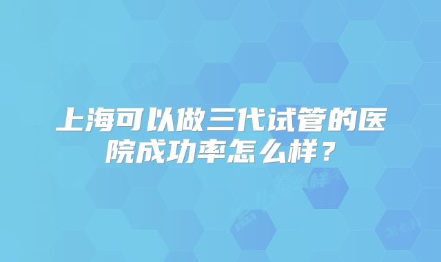 上海可以做三代试管的医院成功率怎么样?