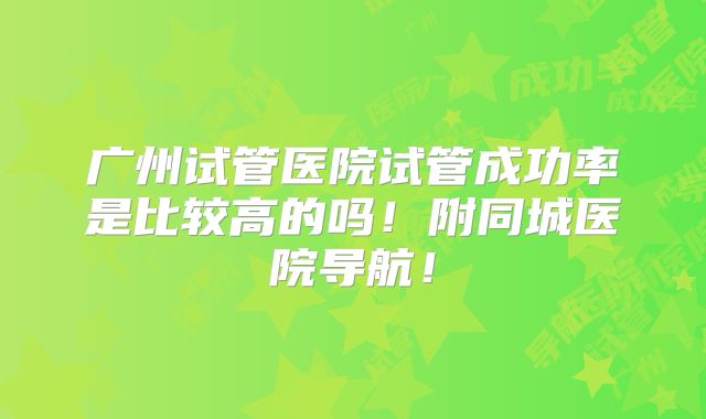 广州试管医院试管成功率是比较高的吗!附同城医院导航!