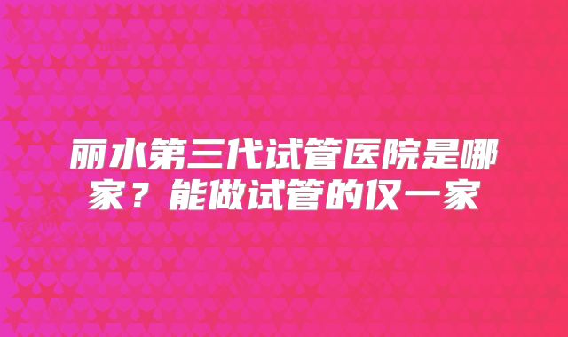丽水第三代试管医院是哪家？能做试管的仅一家