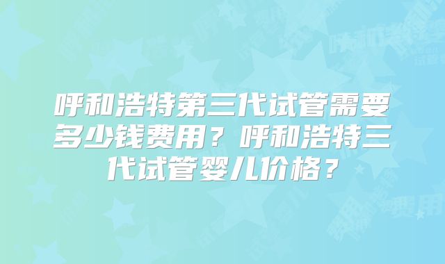 呼和浩特第三代试管需要多少钱费用?呼和浩特三代试管婴儿价格?