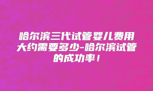哈尔滨三代试管婴儿费用大约需要多少-哈尔滨试管的成功率!