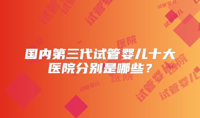 国内第三代试管婴儿十大医院分别是哪些?