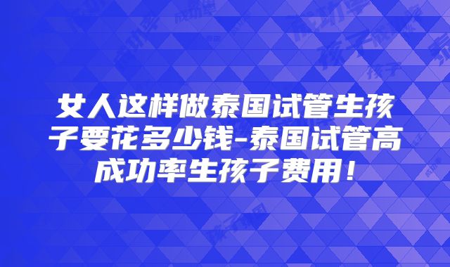 女人这样做泰国试管生孩子要花多少钱-泰国试管高成功率生孩子费用！