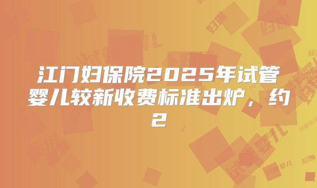 江门妇保院2025年试管婴儿较新收费标准出炉,约2