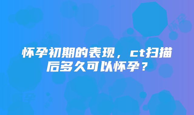 怀孕初期的表现,ct扫描后多久可以怀孕?