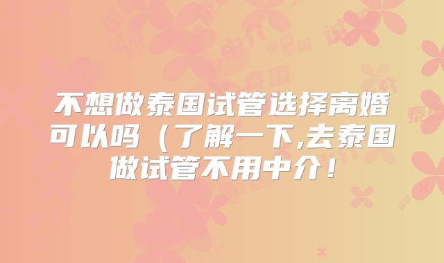 不想做泰国试管选择离婚可以吗（了解一下,去泰国做试管不用中介！